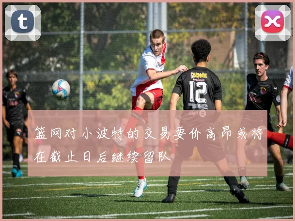 篮网对小波特的交易要价高昂或将在截止日后继续留队