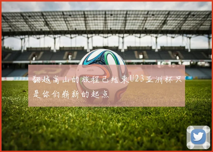 翻越高山的旅程已结束U23亚洲杯只是你们崭新的起点