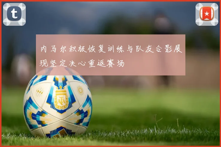 内马尔积极恢复训练与队友合影展现坚定决心重返赛场