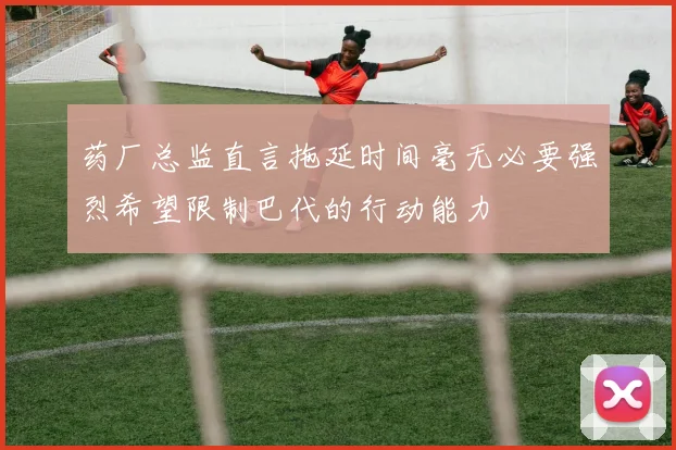 药厂总监直言拖延时间毫无必要强烈希望限制巴代的行动能力