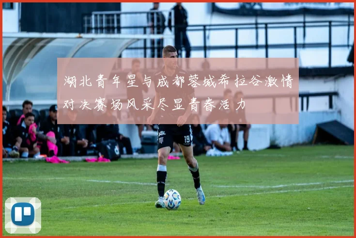 湖北青年星与成都蓉城希拉谷激情对决赛场风采尽显青春活力
