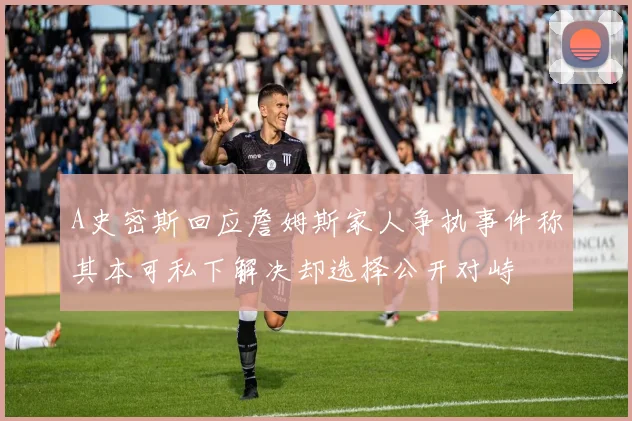 A史密斯回应詹姆斯家人争执事件称其本可私下解决却选择公开对峙