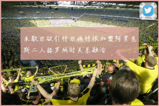 米歇尔欲引特尔施特根加盟阿贾克斯二人赫罗纳时关系融洽