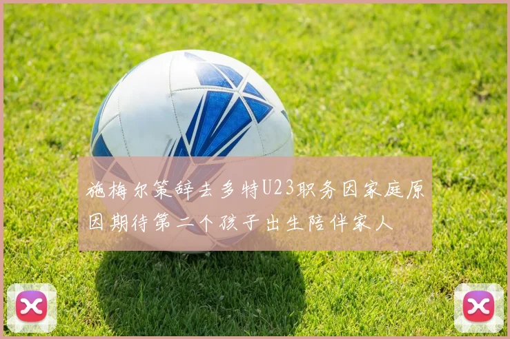 施梅尔策辞去多特U23职务因家庭原因期待第二个孩子出生陪伴家人