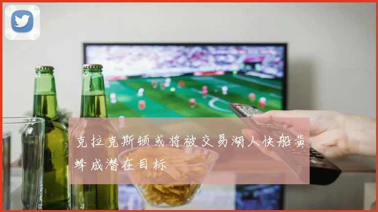 克拉克斯顿或将被交易湖人快船黄蜂成潜在目标