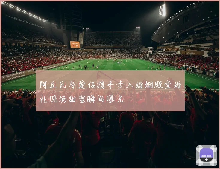 阿丘瓦与爱侣携手步入婚姻殿堂婚礼现场甜蜜瞬间曝光