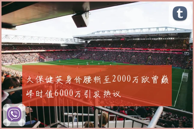 久保健英身价腰斩至2000万欧曾巅峰时值6000万引发热议