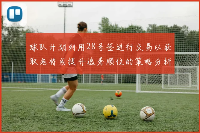 球队计划利用28号签进行交易以获取老将或提升选秀顺位的策略分析