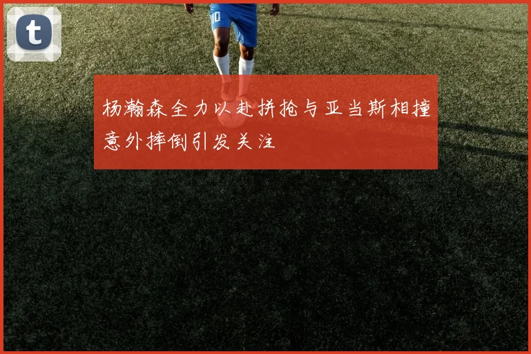 杨瀚森全力以赴拼抢与亚当斯相撞意外摔倒引发关注