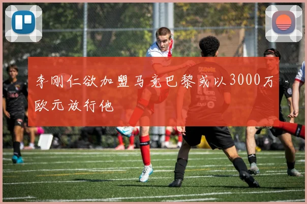 李刚仁欲加盟马竞巴黎或以3000万欧元放行他
