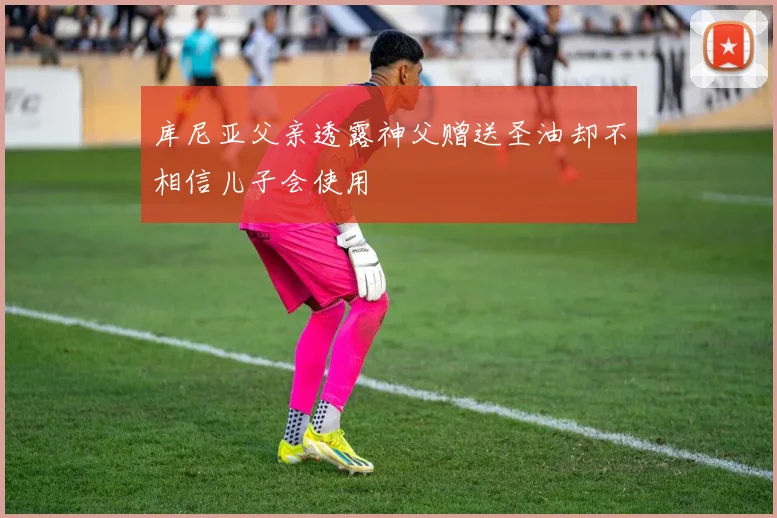 库尼亚父亲透露神父赠送圣油却不相信儿子会使用