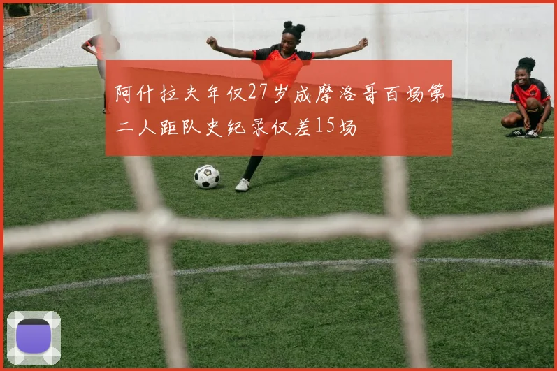 阿什拉夫年仅27岁成摩洛哥百场第二人距队史纪录仅差15场