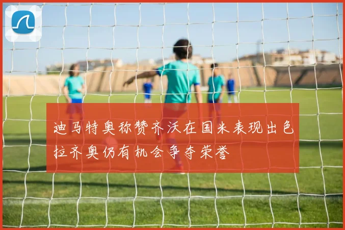 迪马特奥称赞齐沃在国米表现出色拉齐奥仍有机会争夺荣誉