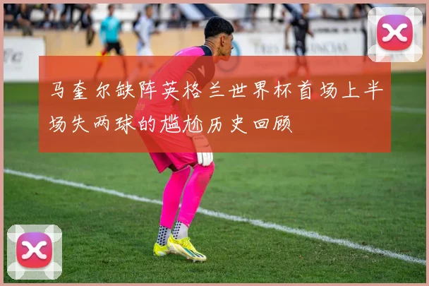 马奎尔缺阵英格兰世界杯首场上半场失两球的尴尬历史回顾
