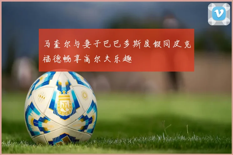 马奎尔与妻子巴巴多斯度假同皮克福德畅享高尔夫乐趣