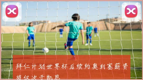 拜仁计划世界杯后续约奥利塞薪资将仅次于凯恩