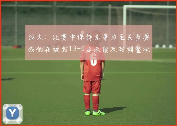 拉文：比赛中保持竞争力至关重要我们在被打13-0后未能及时调整状态