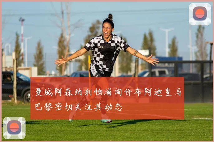 曼城阿森纳利物浦询价布阿迪皇马巴黎密切关注其动态