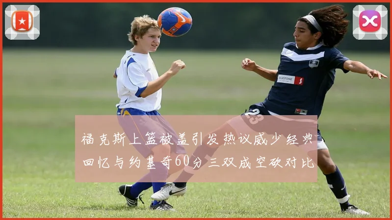 福克斯上篮被盖引发热议威少经典回忆与约基奇60分三双成空砍对比